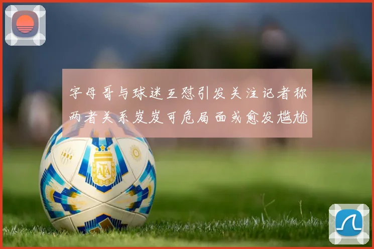 字母哥与球迷互怼引发关注记者称两者关系岌岌可危局面或愈发尴尬