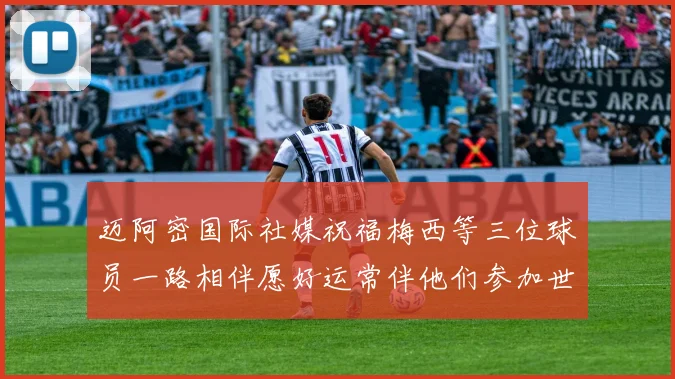 迈阿密国际社媒祝福梅西等三位球员一路相伴愿好运常伴他们参加世界杯