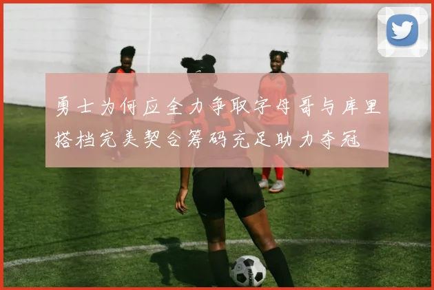 勇士为何应全力争取字母哥与库里搭档完美契合筹码充足助力夺冠