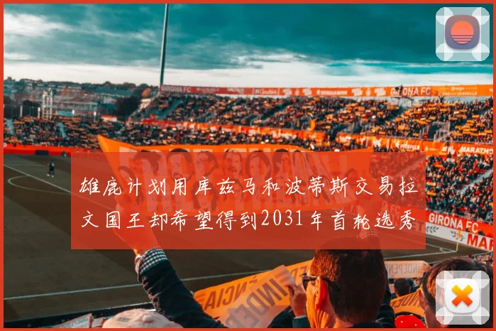雄鹿计划用库兹马和波蒂斯交易拉文国王却希望得到2031年首轮选秀权