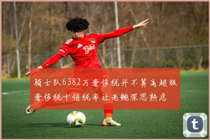 骑士队6382万奢侈税并不算高超级奢侈税十倍税率让老鲍深思熟虑