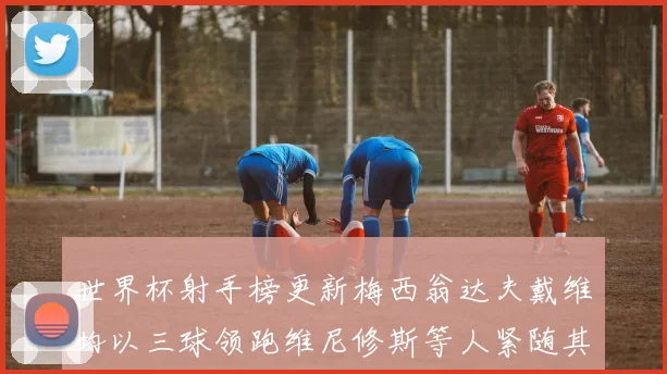 世界杯射手榜更新梅西翁达夫戴维均以三球领跑维尼修斯等人紧随其后