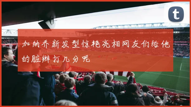 加纳乔新发型惊艳亮相网友们给他的脏辫打几分呢