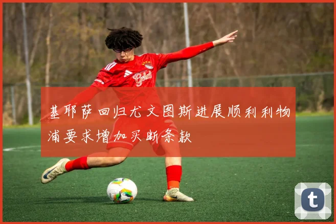 基耶萨回归尤文图斯进展顺利利物浦要求增加买断条款