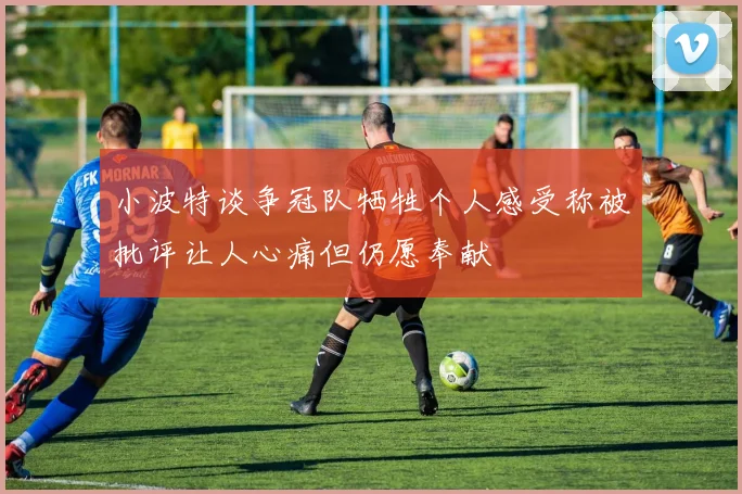 小波特谈争冠队牺牲个人感受称被批评让人心痛但仍愿奉献