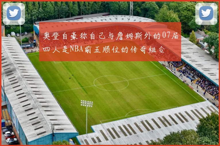 奥登自豪称自己与詹姆斯外的07届四人是NBA前五顺位的传奇组合
