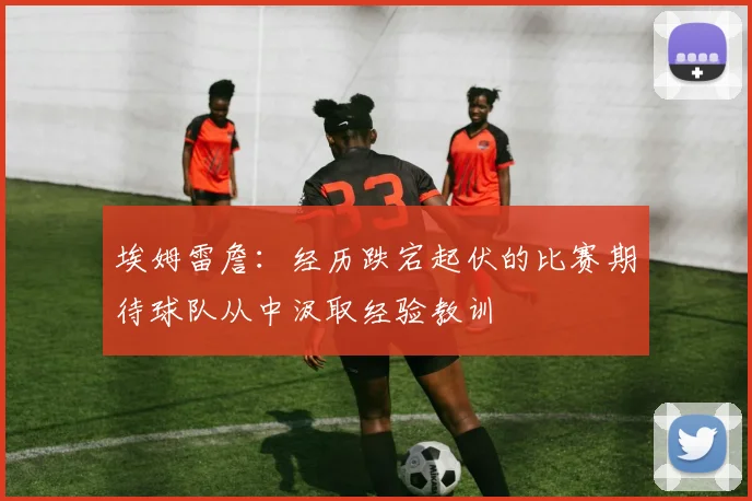 埃姆雷詹：经历跌宕起伏的比赛期待球队从中汲取经验教训