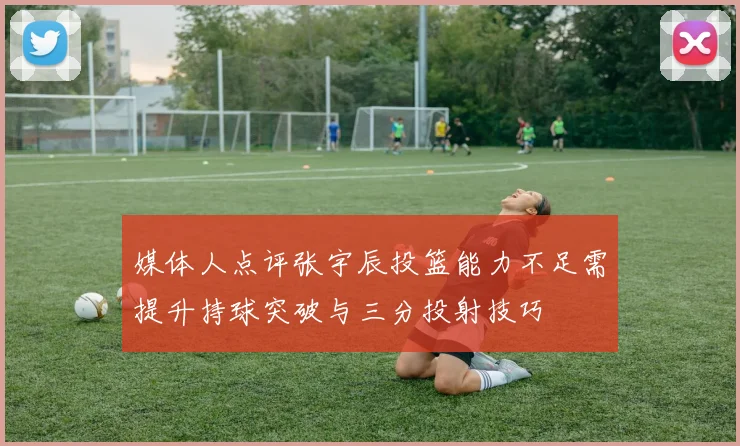 媒体人点评张宇辰投篮能力不足需提升持球突破与三分投射技巧