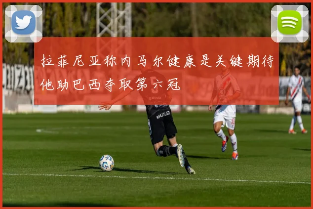 拉菲尼亚称内马尔健康是关键期待他助巴西夺取第六冠