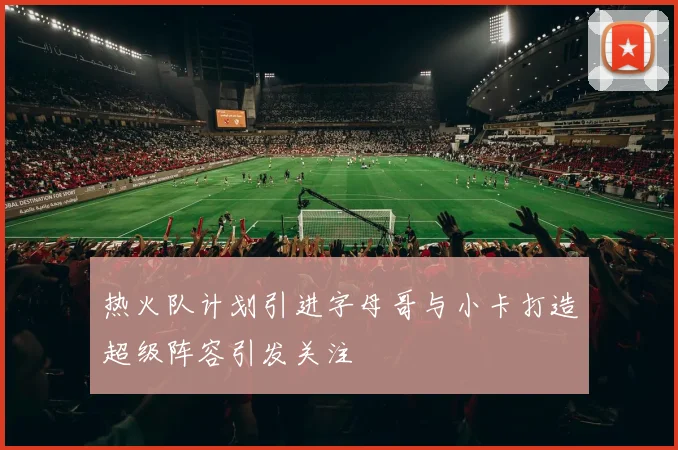 热火队计划引进字母哥与小卡打造超级阵容引发关注