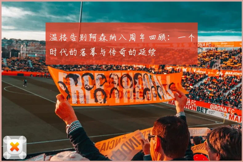 温格告别阿森纳八周年回顾：一个时代的落幕与传奇的延续