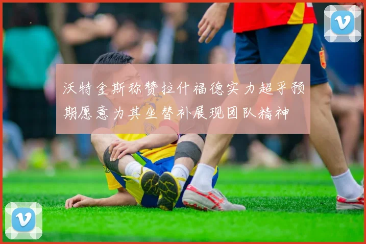 沃特金斯称赞拉什福德实力超乎预期愿意为其坐替补展现团队精神
