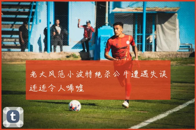 老大风范小波特绝杀公牛遭遇失误连连令人唏嘘