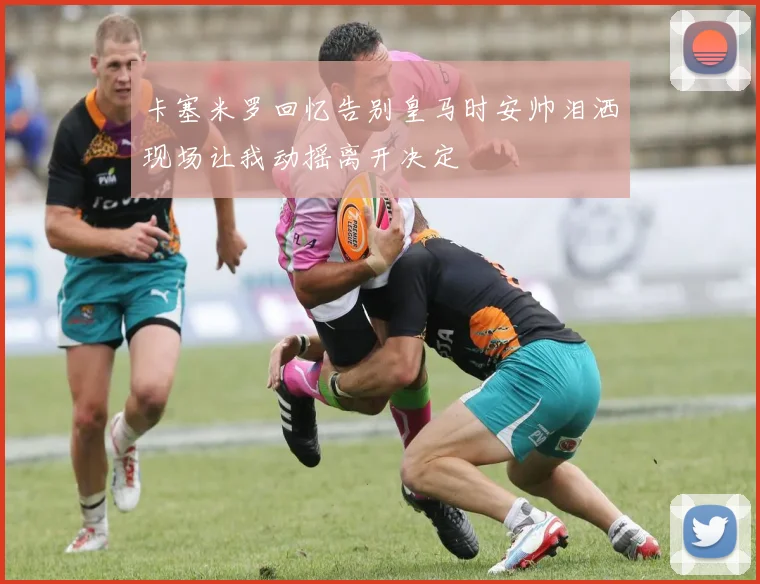 卡塞米罗回忆告别皇马时安帅泪洒现场让我动摇离开决定