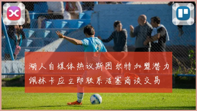 湖人自媒体热议斯图尔特加盟潜力佩林卡应立即联系活塞商谈交易