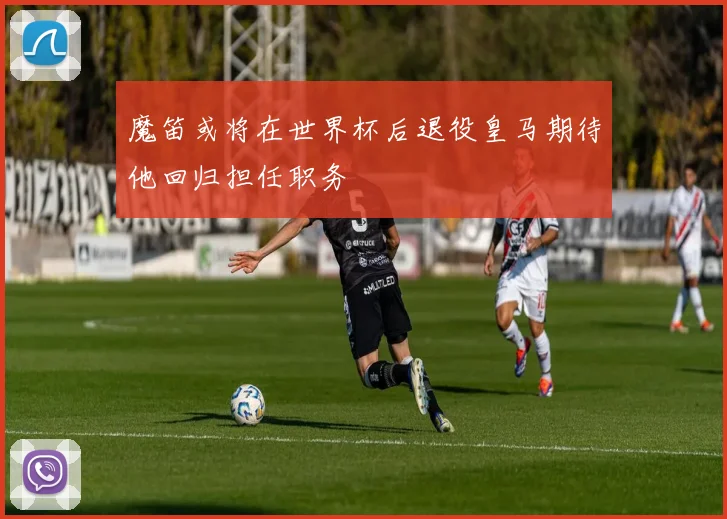 魔笛或将在世界杯后退役皇马期待他回归担任职务