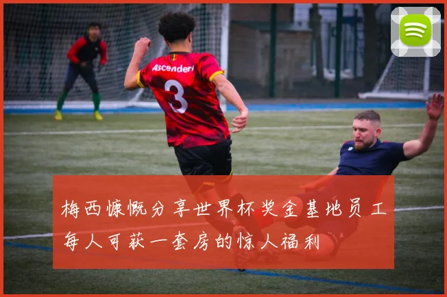 梅西慷慨分享世界杯奖金基地员工每人可获一套房的惊人福利