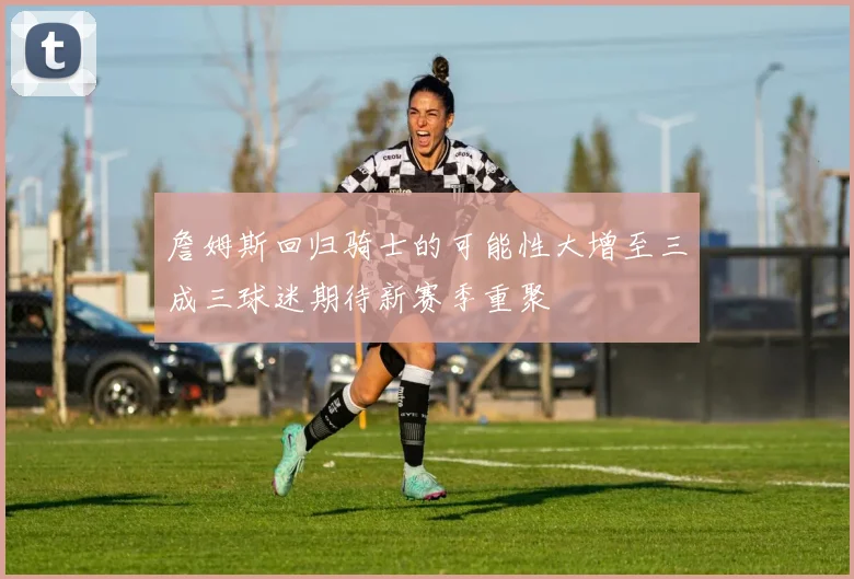 詹姆斯回归骑士的可能性大增至三成三球迷期待新赛季重聚