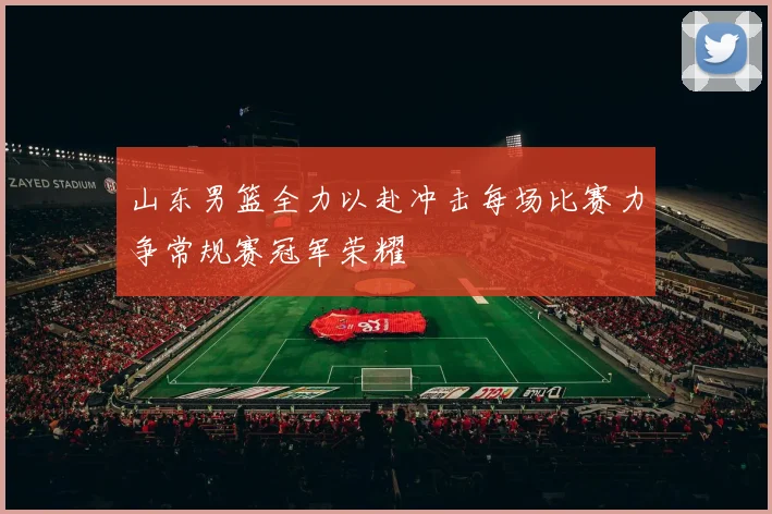山东男篮全力以赴冲击每场比赛力争常规赛冠军荣耀