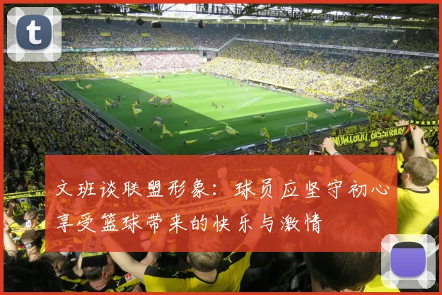 文班谈联盟形象：球员应坚守初心享受篮球带来的快乐与激情