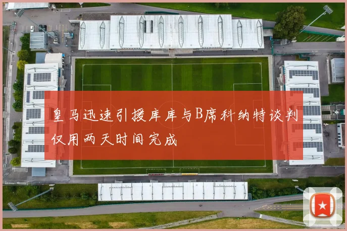 皇马迅速引援库库与B席科纳特谈判仅用两天时间完成