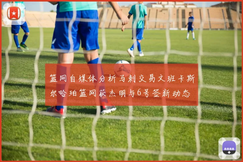篮网自媒体分析马刺交易文班卡斯尔哈珀篮网获杰明与6号签新动态