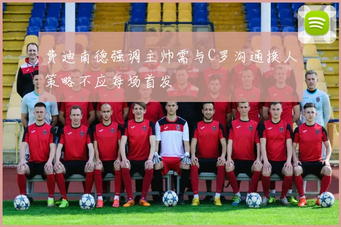 费迪南德强调主帅需与C罗沟通换人策略不应每场首发