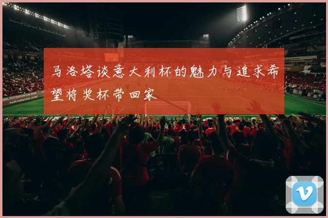 马洛塔谈意大利杯的魅力与追求希望将奖杯带回家
