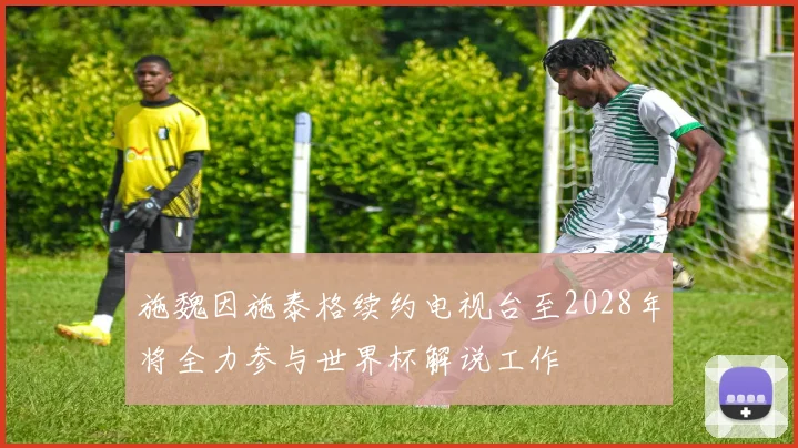 施魏因施泰格续约电视台至2028年将全力参与世界杯解说工作