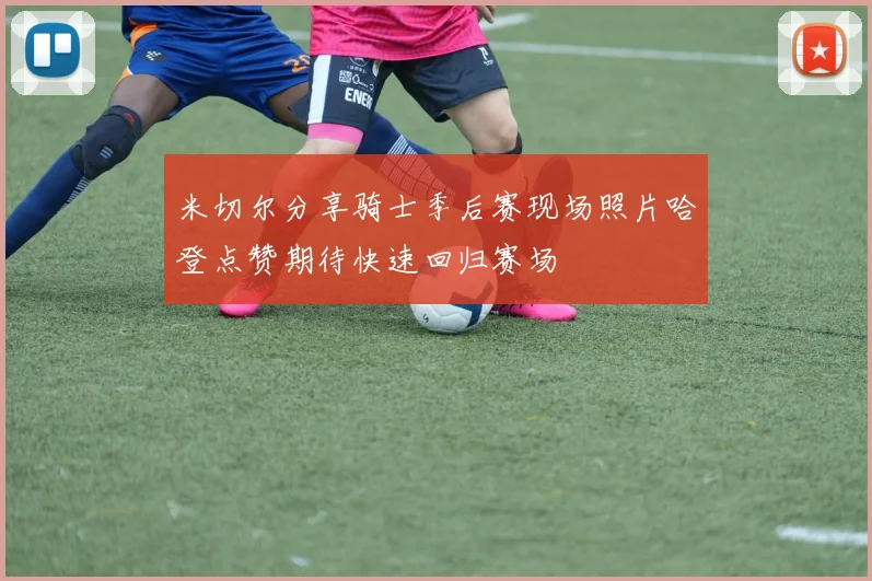 米切尔分享骑士季后赛现场照片哈登点赞期待快速回归赛场