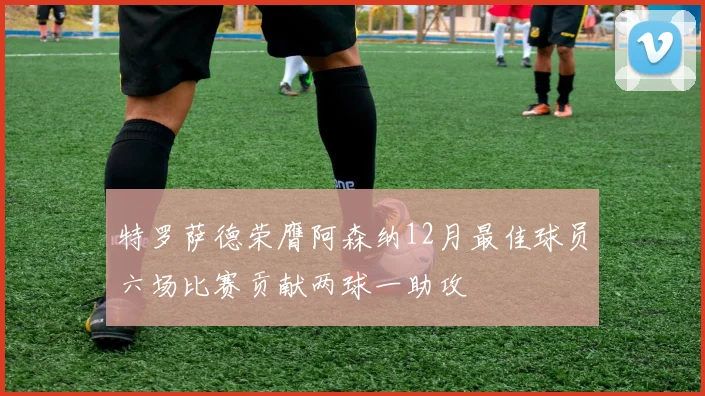 特罗萨德荣膺阿森纳12月最佳球员六场比赛贡献两球一助攻